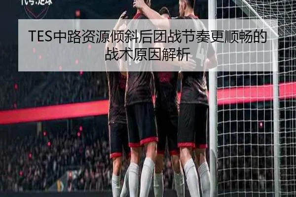 TES中路资源倾斜后团战节奏更顺畅的战术原因解析